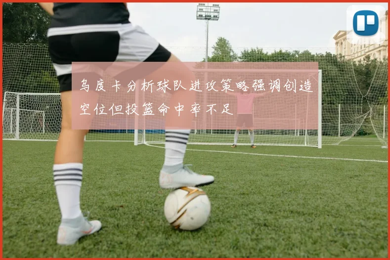 乌度卡分析球队进攻策略强调创造空位但投篮命中率不足