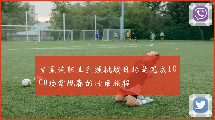 克莱谈职业生涯挑战目标是完成1000场常规赛的壮丽旅程