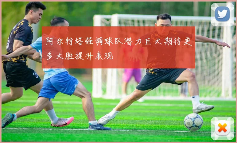 阿尔特塔强调球队潜力巨大期待更多大胜提升表现
