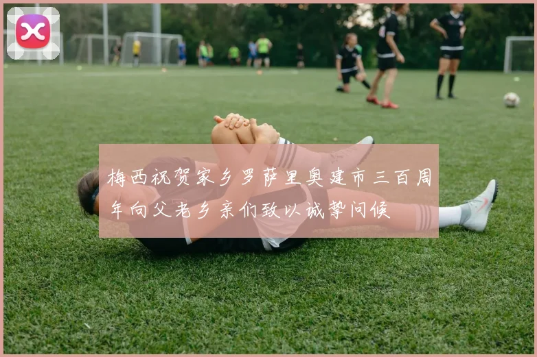 梅西祝贺家乡罗萨里奥建市三百周年向父老乡亲们致以诚挚问候