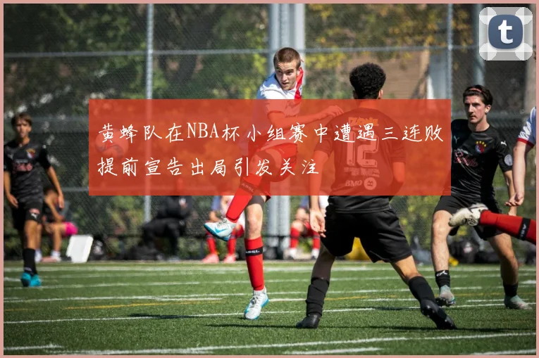黄蜂队在NBA杯小组赛中遭遇三连败提前宣告出局引发关注