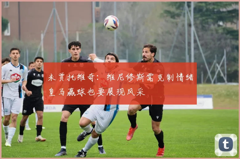 米贾托维奇：维尼修斯需克制情绪皇马赢球也要展现风采