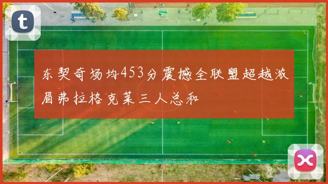 东契奇场均453分震撼全联盟超越浓眉弗拉格克莱三人总和