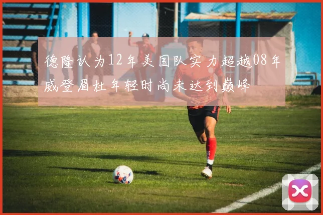 德隆认为12年美国队实力超越08年威登眉杜年轻时尚未达到巅峰