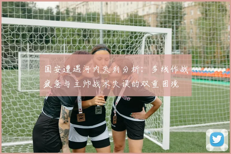 国安遭遇河内失利分析：多线作战疲惫与主帅战术失误的双重困境