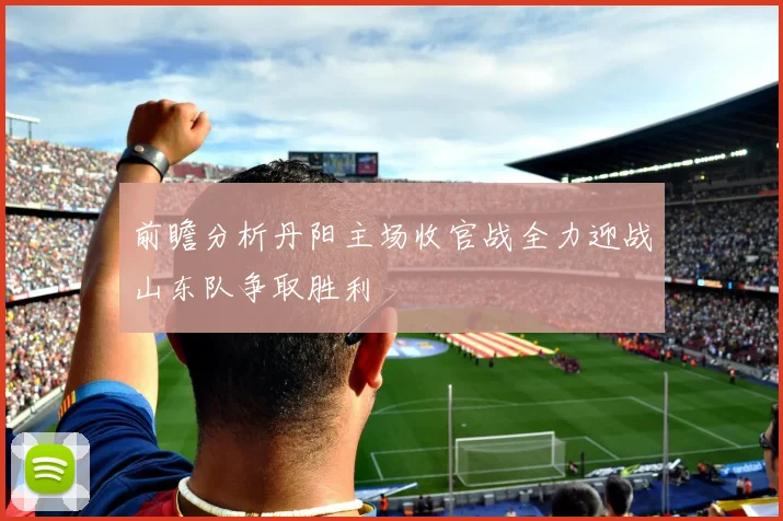 前瞻分析丹阳主场收官战全力迎战山东队争取胜利