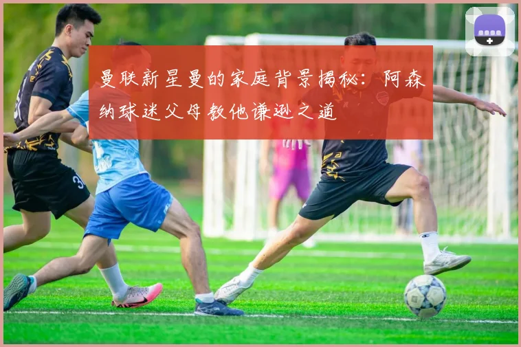 曼联新星曼的家庭背景揭秘：阿森纳球迷父母教他谦逊之道