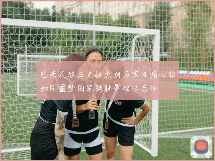 巴西足球历史性失利马塞洛痛心称如同噩梦国家级耻辱难以忘怀