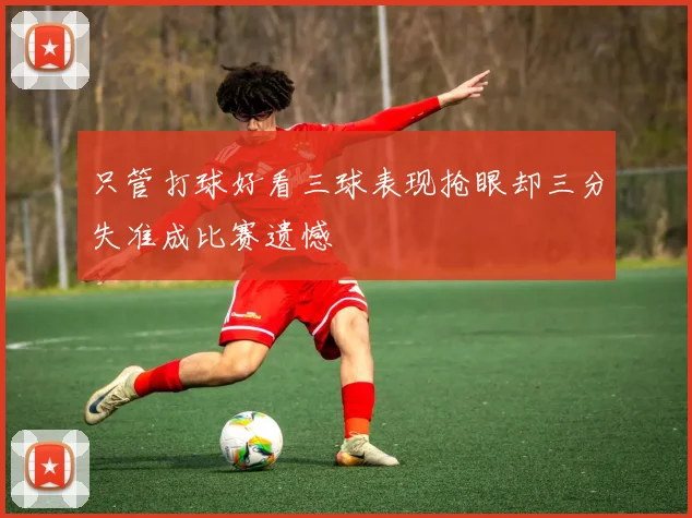 只管打球好看三球表现抢眼却三分失准成比赛遗憾