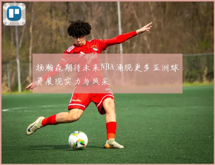 杨瀚森期待未来NBA涌现更多亚洲球员展现实力与风采