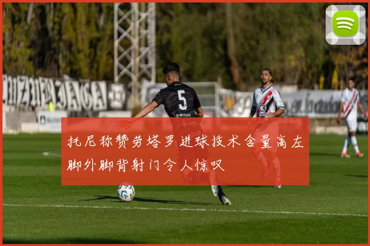 托尼称赞劳塔罗进球技术含量高左脚外脚背射门令人惊叹