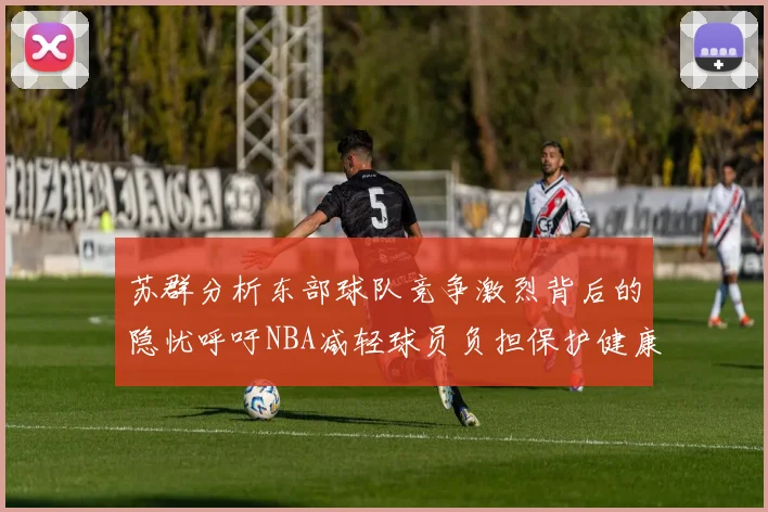 苏群分析东部球队竞争激烈背后的隐忧呼吁NBA减轻球员负担保护健康