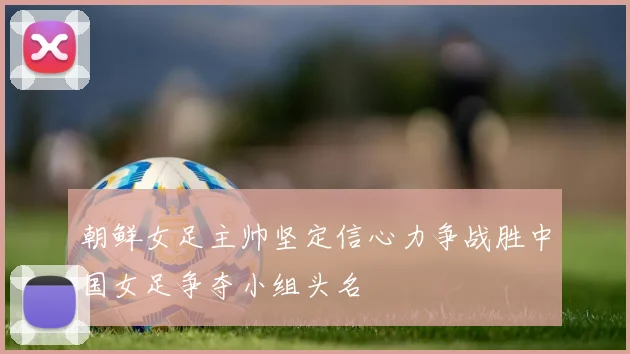 朝鲜女足主帅坚定信心力争战胜中国女足争夺小组头名