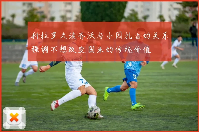 科拉罗夫谈齐沃与小因扎吉的关系强调不想改变国米的传统价值