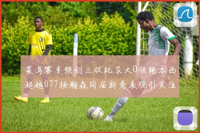 菜鸟赛季频创三双纪录大O领跑本西超越077杨瀚森同届新秀表现引关注