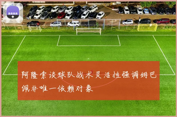 阿隆索谈球队战术灵活性强调姆巴佩非唯一依赖对象