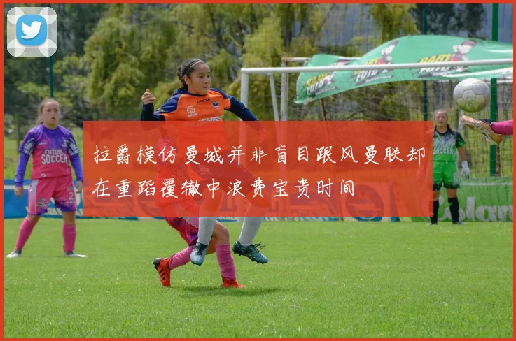 拉爵模仿曼城并非盲目跟风曼联却在重蹈覆辙中浪费宝贵时间