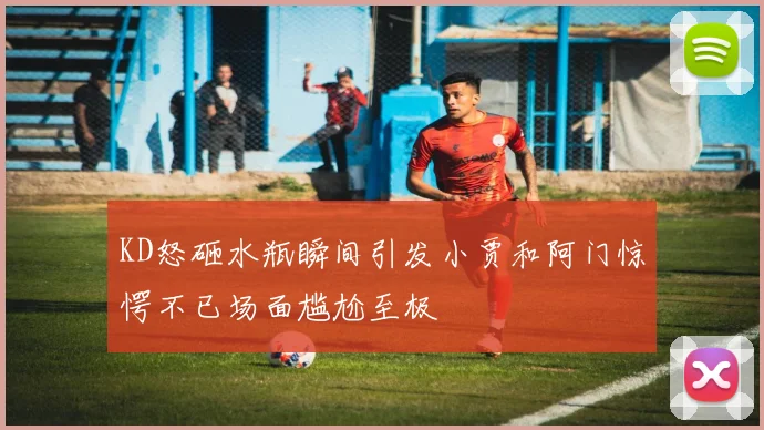 KD怒砸水瓶瞬间引发小贾和阿门惊愕不已场面尴尬至极