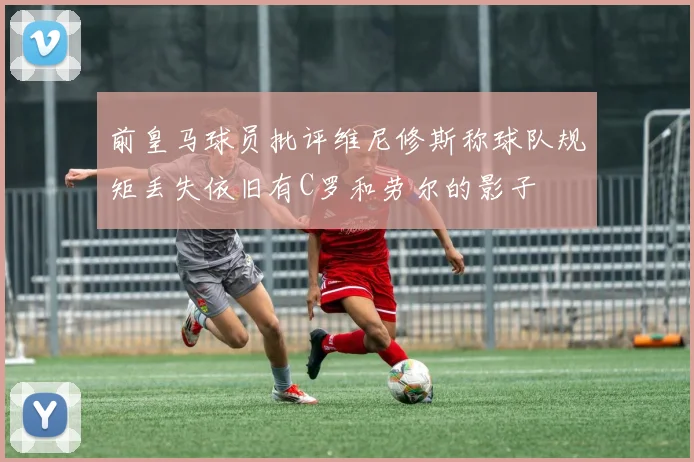 前皇马球员批评维尼修斯称球队规矩丢失依旧有C罗和劳尔的影子