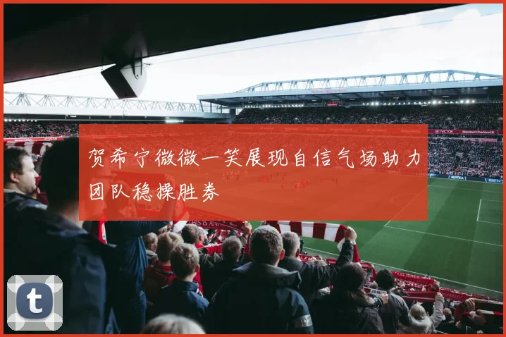 贺希宁微微一笑展现自信气场助力团队稳操胜券
