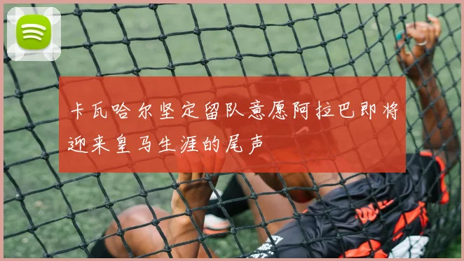 卡瓦哈尔坚定留队意愿阿拉巴即将迎来皇马生涯的尾声