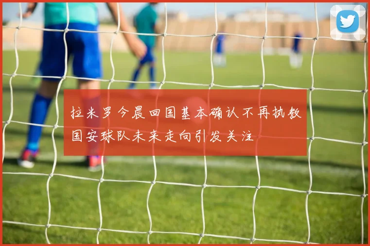 拉米罗今晨回国基本确认不再执教国安球队未来走向引发关注