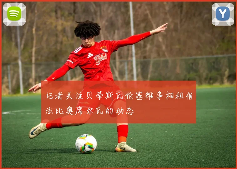 记者关注贝蒂斯瓦伦塞维争相租借法比奥席尔瓦的动态
