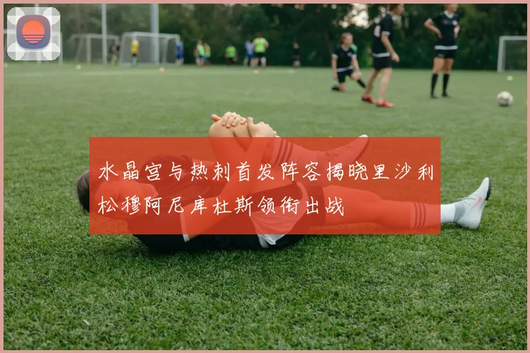 水晶宫与热刺首发阵容揭晓里沙利松穆阿尼库杜斯领衔出战