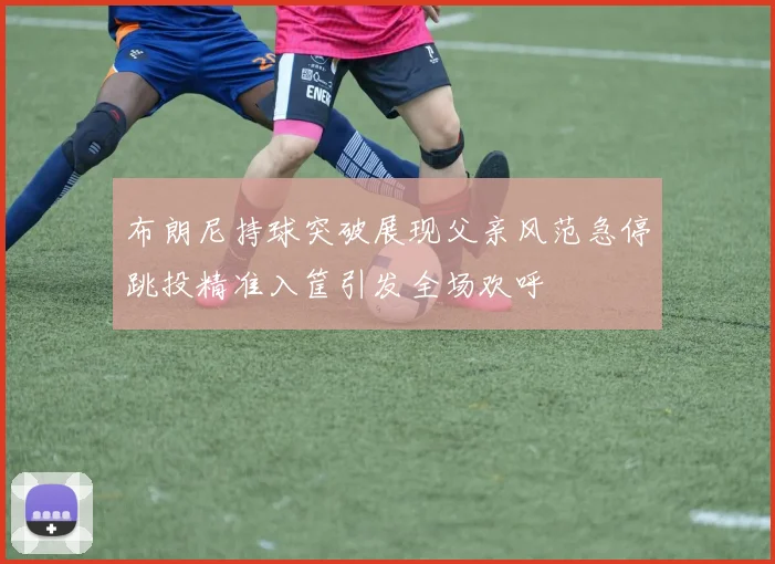 布朗尼持球突破展现父亲风范急停跳投精准入筐引发全场欢呼