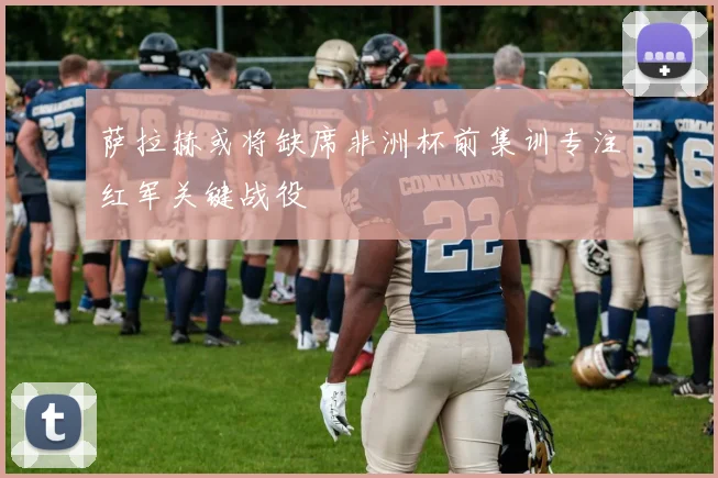 萨拉赫或将缺席非洲杯前集训专注红军关键战役