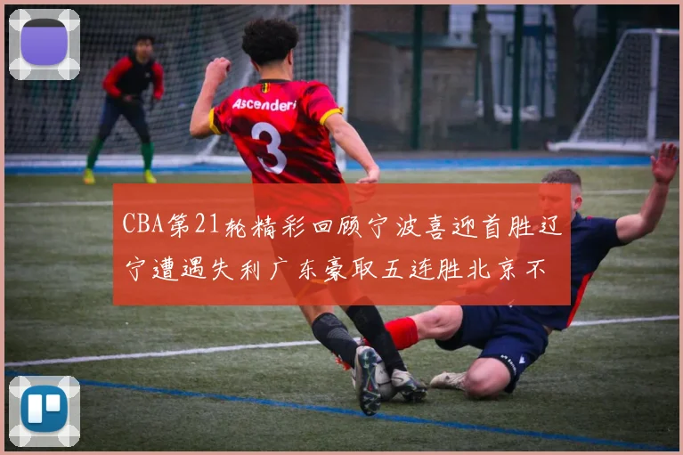 CBA第21轮精彩回顾宁波喜迎首胜辽宁遭遇失利广东豪取五连胜北京不敌天津江苏力克新疆