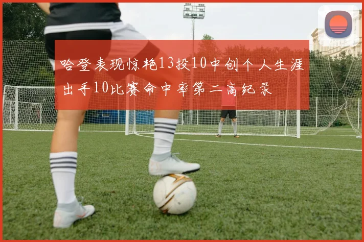 哈登表现惊艳13投10中创个人生涯出手10比赛命中率第二高纪录