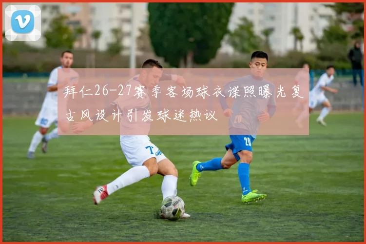 拜仁26-27赛季客场球衣谍照曝光复古风设计引发球迷热议