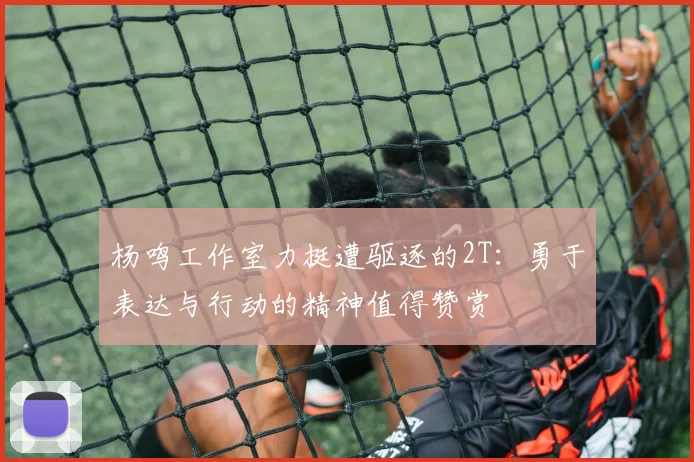杨鸣工作室力挺遭驱逐的2T：勇于表达与行动的精神值得赞赏