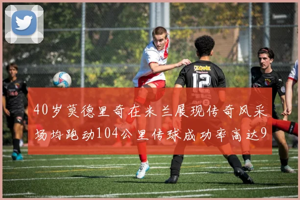 40岁莫德里奇在米兰展现传奇风采场均跑动104公里传球成功率高达91