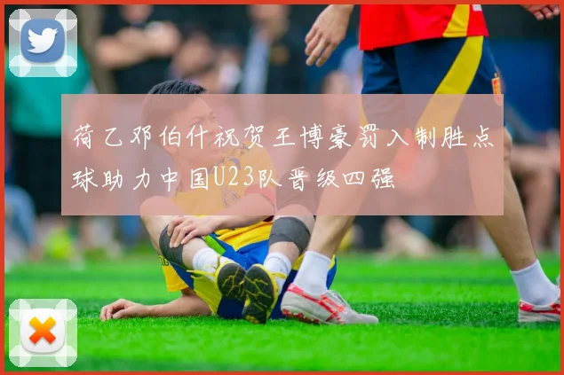 荷乙邓伯什祝贺王博豪罚入制胜点球助力中国U23队晋级四强