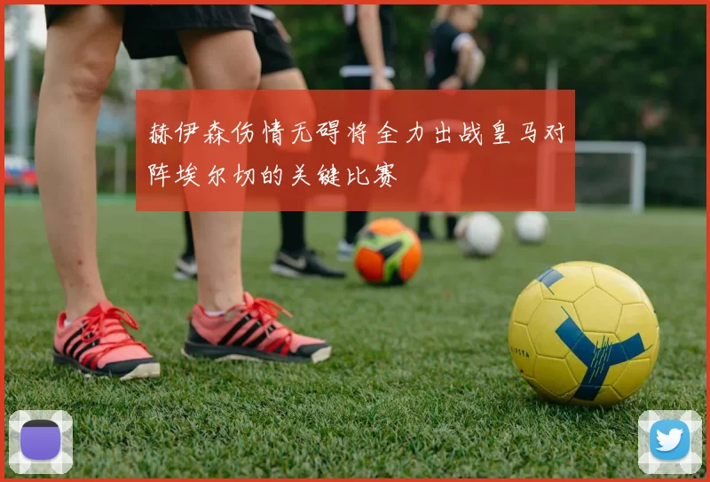 赫伊森伤情无碍将全力出战皇马对阵埃尔切的关键比赛