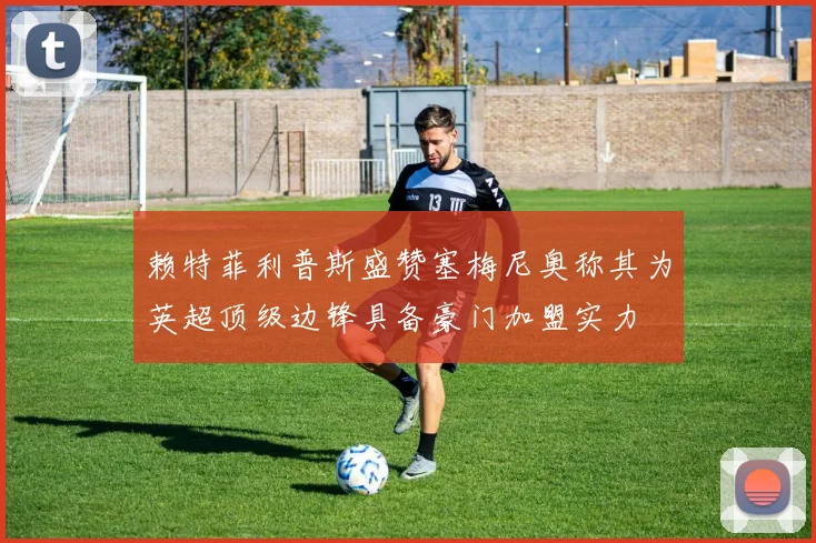 赖特菲利普斯盛赞塞梅尼奥称其为英超顶级边锋具备豪门加盟实力