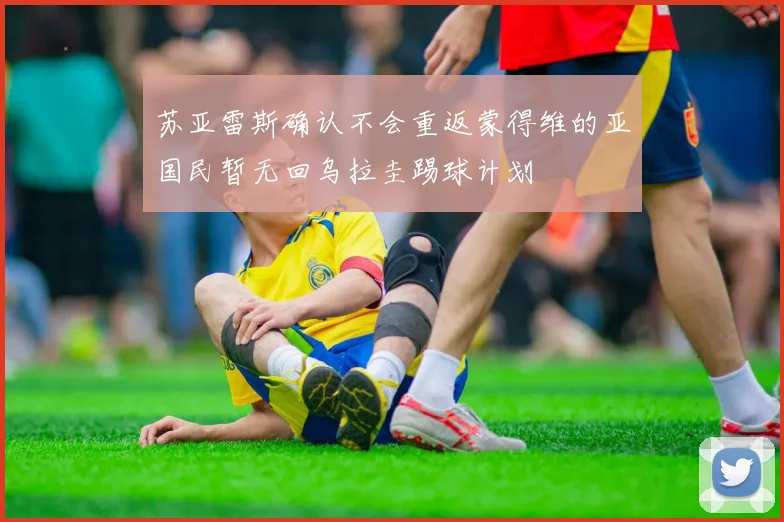 苏亚雷斯确认不会重返蒙得维的亚国民暂无回乌拉圭踢球计划
