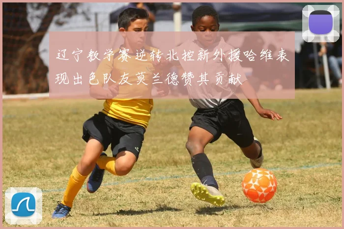 辽宁教学赛逆转北控新外援哈维表现出色队友莫兰德赞其贡献