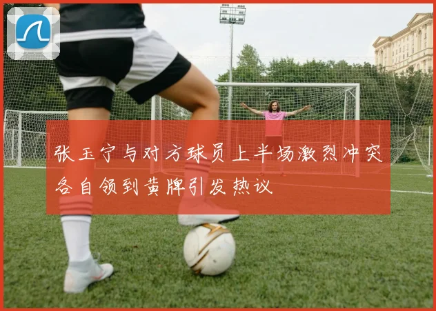 张玉宁与对方球员上半场激烈冲突各自领到黄牌引发热议
