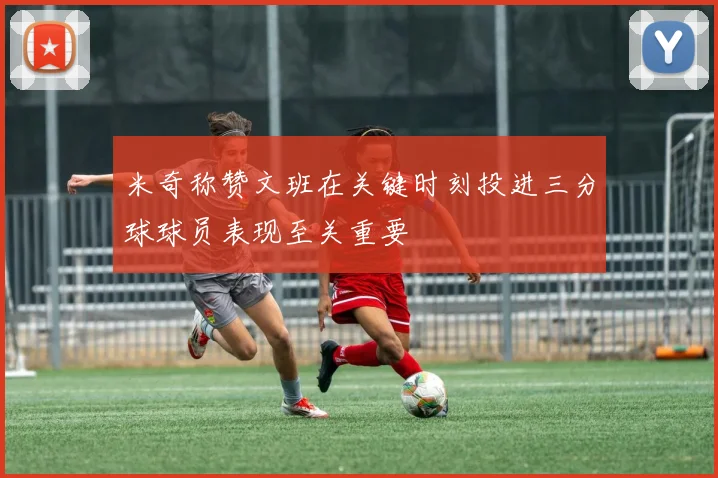 米奇称赞文班在关键时刻投进三分球球员表现至关重要