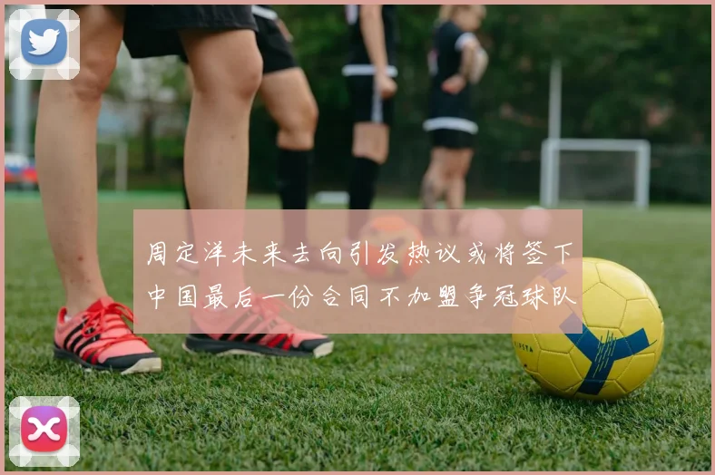 周定洋未来去向引发热议或将签下中国最后一份合同不加盟争冠球队