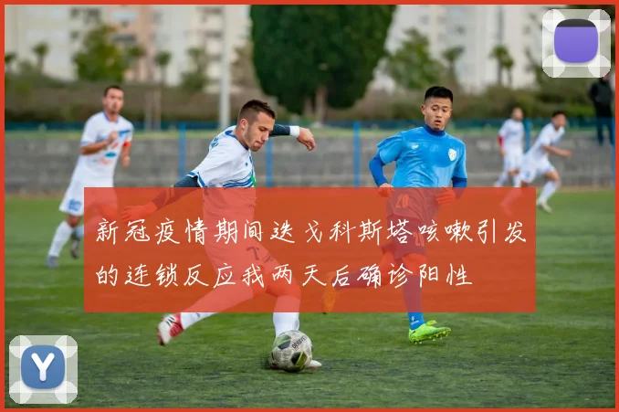 新冠疫情期间迭戈科斯塔咳嗽引发的连锁反应我两天后确诊阳性