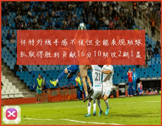 怀特外线手感不佳但全能表现助球队取得胜利贡献16分10助攻2断1盖帽