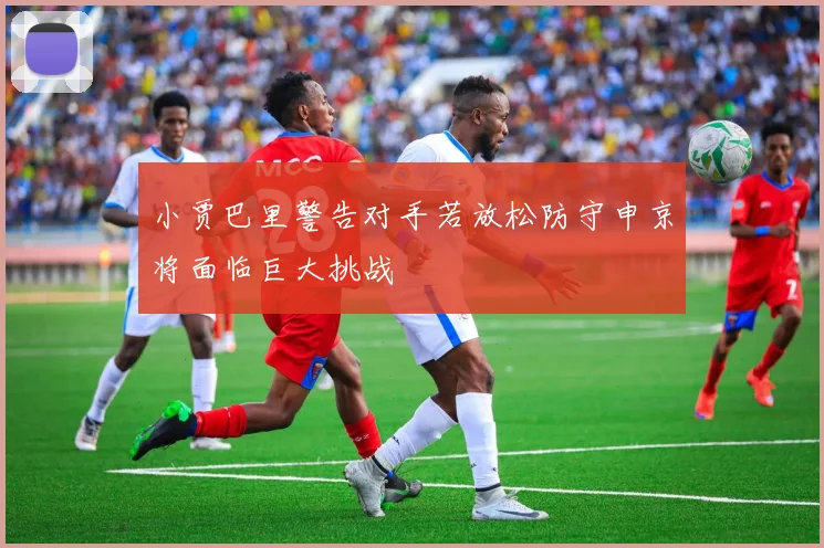 小贾巴里警告对手若放松防守申京将面临巨大挑战