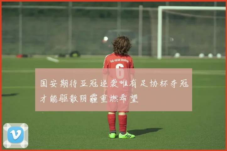 国安期待亚冠逆袭唯有足协杯夺冠才能驱散阴霾重燃希望