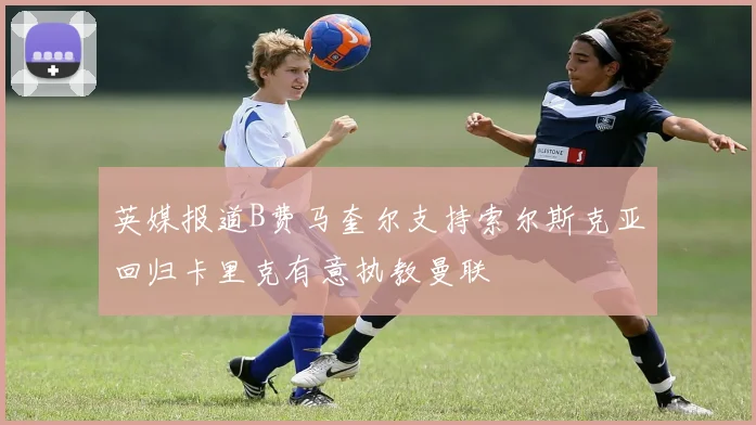 英媒报道B费马奎尔支持索尔斯克亚回归卡里克有意执教曼联