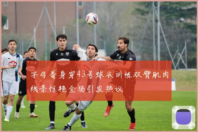 字母哥身穿43号球衣训练双臂肌肉线条惊艳全场引发热议
